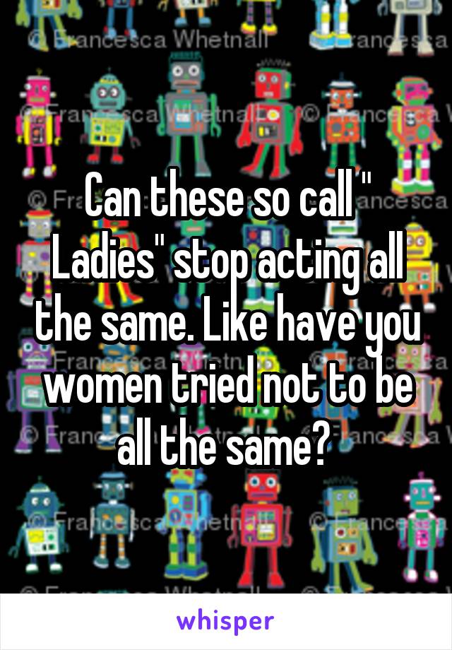 Can these so call " Ladies" stop acting all the same. Like have you women tried not to be all the same? 
