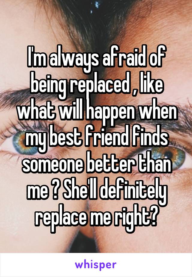 I'm always afraid of being replaced , like what will happen when my best friend finds someone better than me ? She'll definitely replace me right?