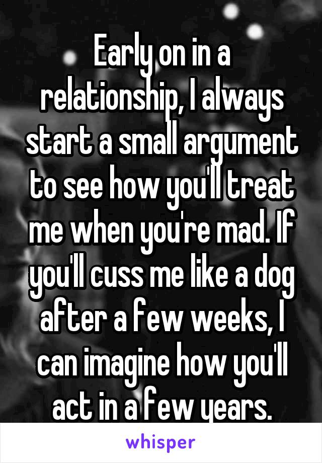 Early on in a relationship, I always start a small argument to see how you'll treat me when you're mad. If you'll cuss me like a dog after a few weeks, I can imagine how you'll act in a few years.