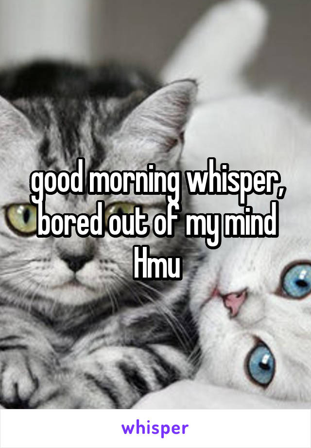 good morning whisper, bored out of my mind Hmu