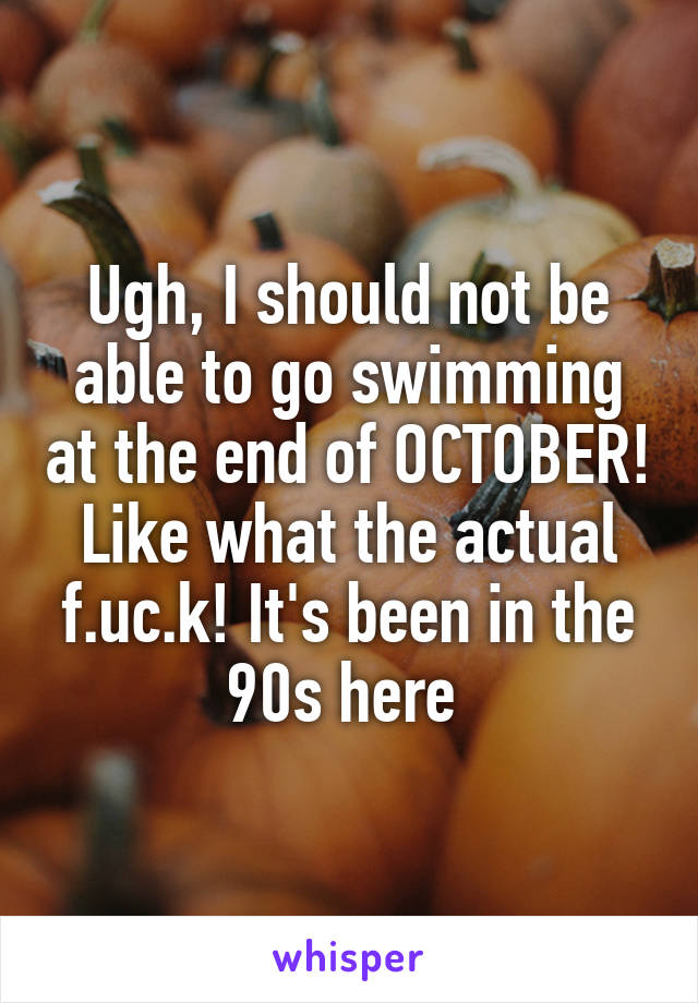 Ugh, I should not be able to go swimming at the end of OCTOBER! Like what the actual f.uc.k! It's been in the 90s here 