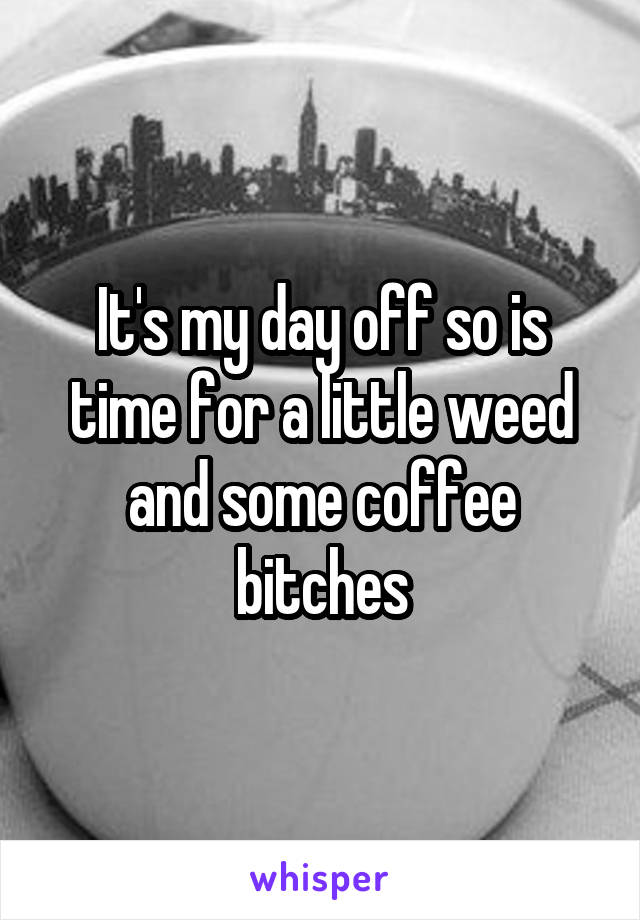 It's my day off so is time for a little weed and some coffee bitches
