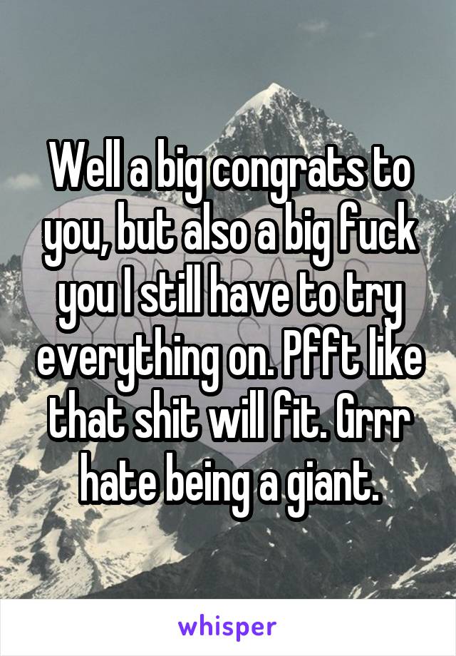 Well a big congrats to you, but also a big fuck you I still have to try everything on. Pfft like that shit will fit. Grrr hate being a giant.