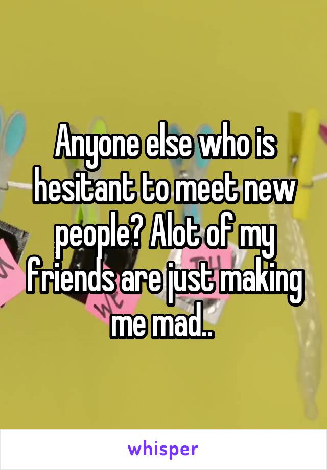 Anyone else who is hesitant to meet new people? Alot of my friends are just making me mad.. 