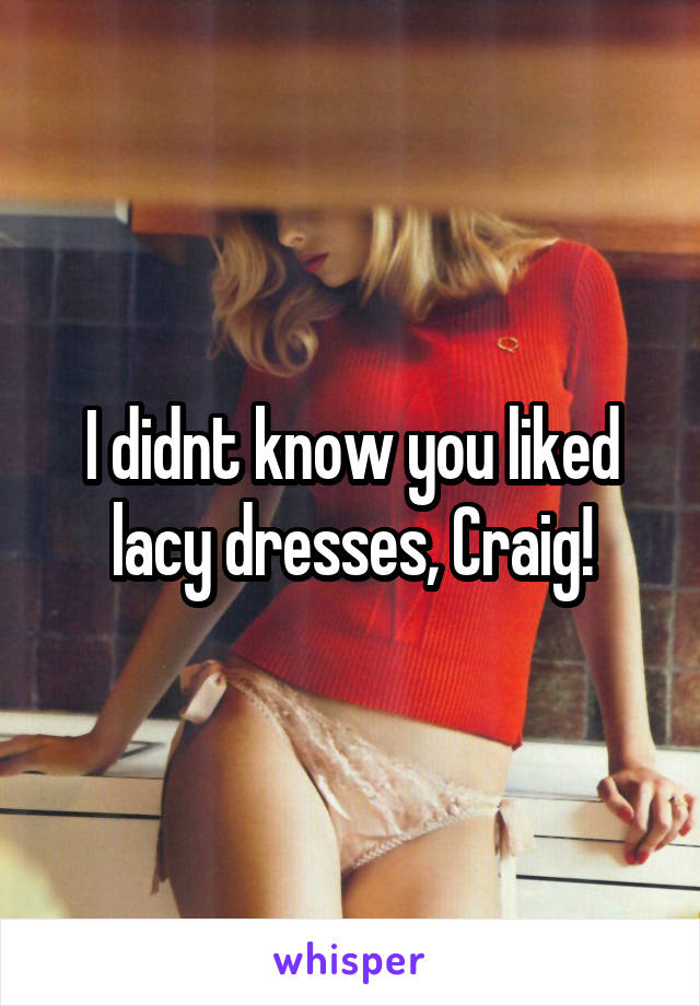 I didnt know you liked lacy dresses, Craig!