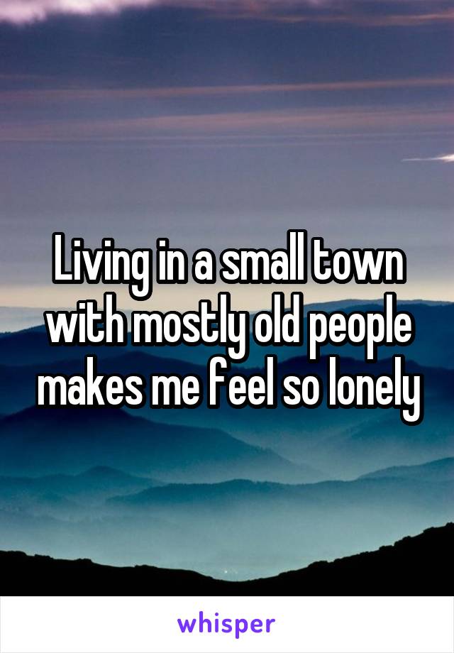 Living in a small town with mostly old people makes me feel so lonely