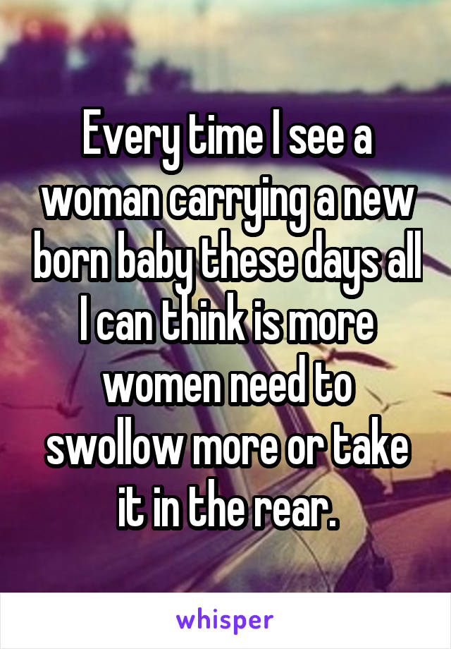 Every time I see a woman carrying a new born baby these days all I can think is more women need to swollow more or take it in the rear.