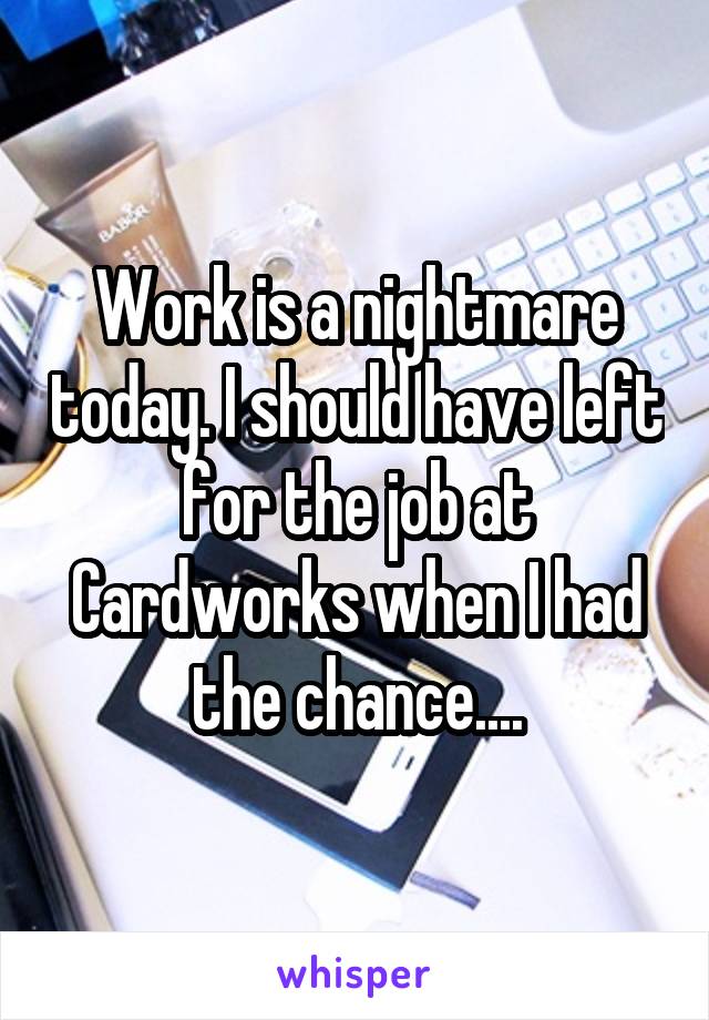 Work is a nightmare today. I should have left for the job at Cardworks when I had the chance....