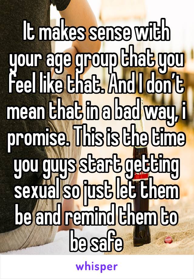 It makes sense with your age group that you feel like that. And I don’t mean that in a bad way, i promise. This is the time you guys start getting sexual so just let them be and remind them to be safe