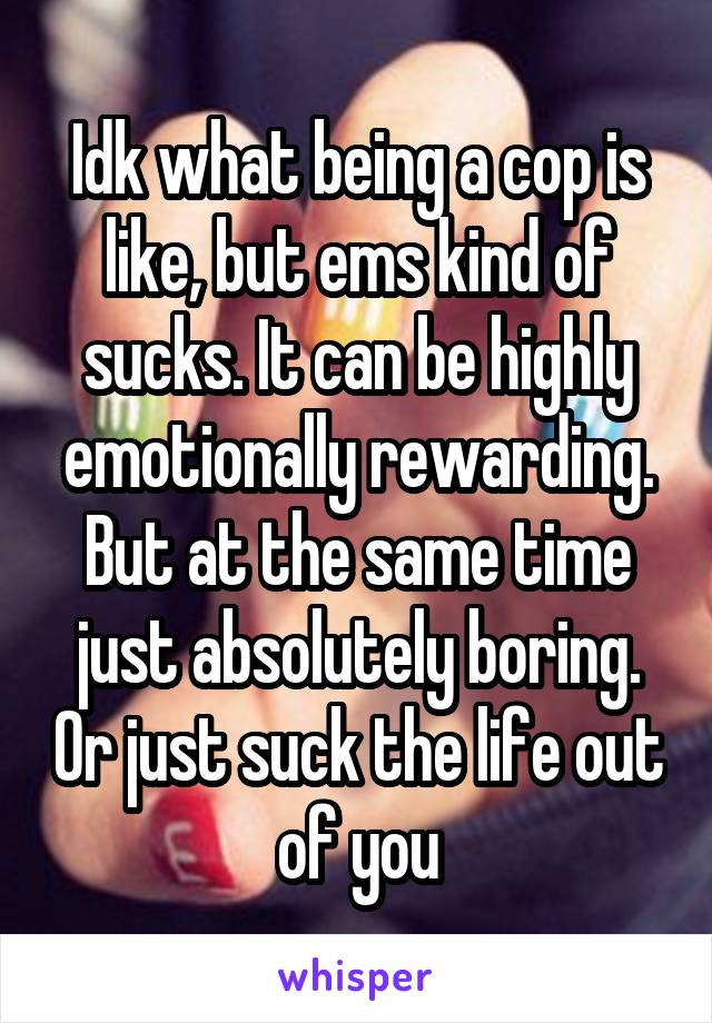 Idk what being a cop is like, but ems kind of sucks. It can be highly emotionally rewarding. But at the same time just absolutely boring. Or just suck the life out of you