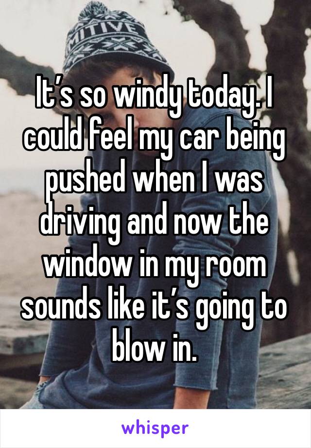 It’s so windy today. I could feel my car being pushed when I was driving and now the window in my room sounds like it’s going to blow in.
