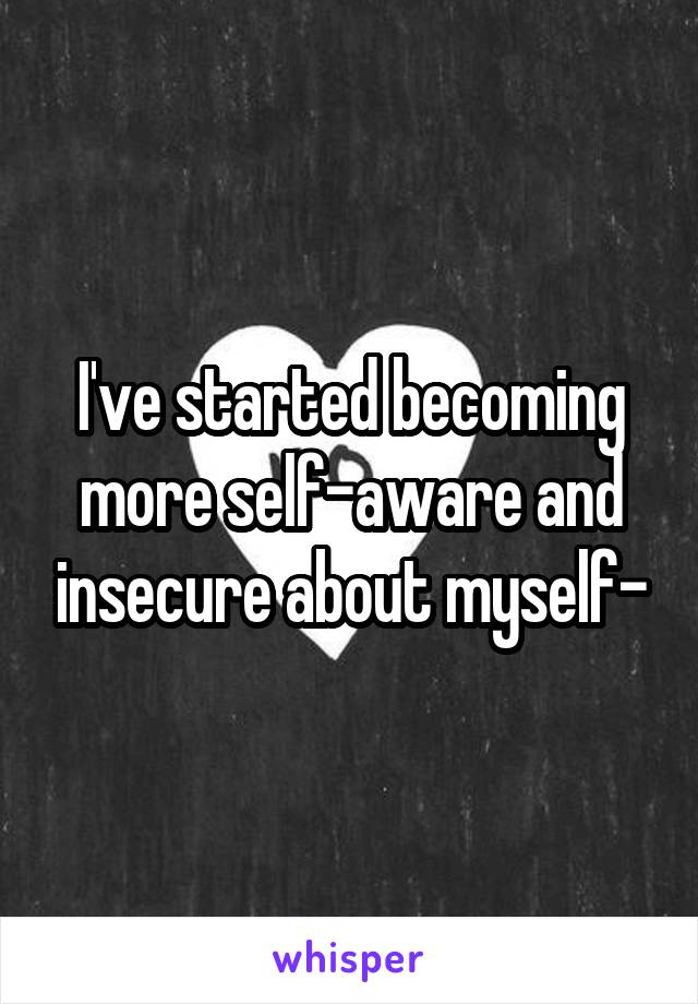 I've started becoming more self-aware and insecure about myself-
