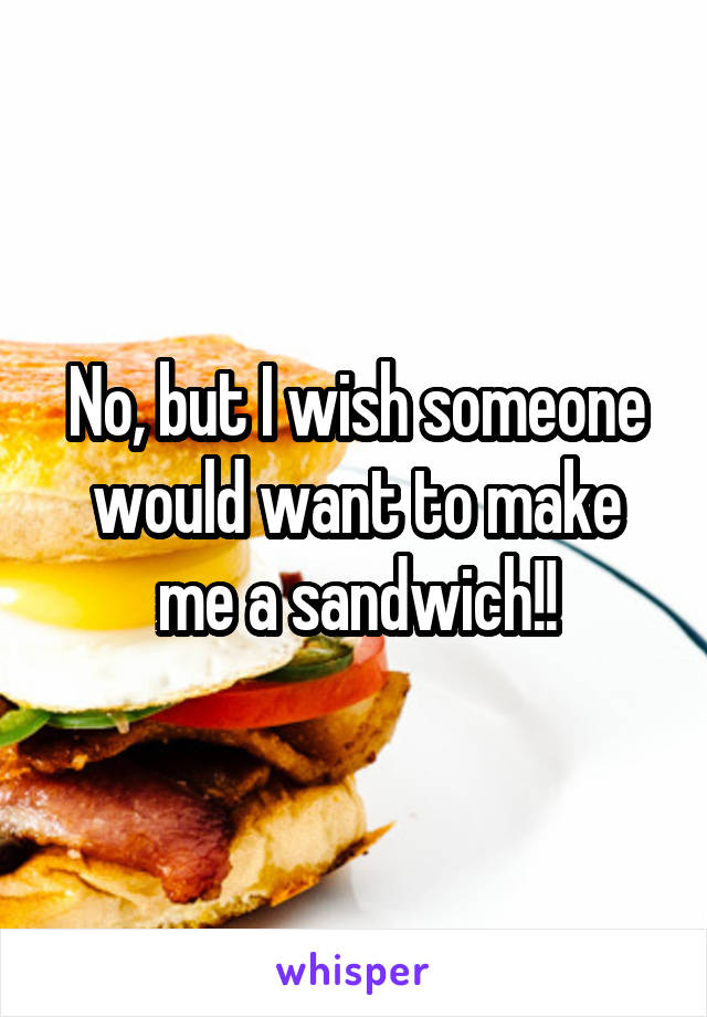No, but I wish someone would want to make me a sandwich!!