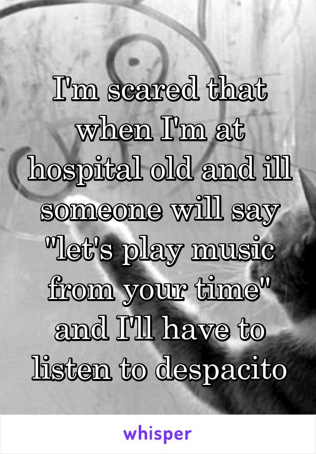 I'm scared that when I'm at hospital old and ill someone will say "let's play music from your time" and I'll have to listen to despacito