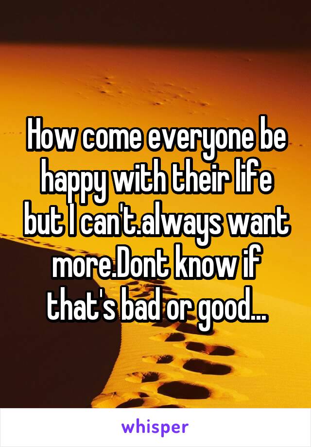 How come everyone be happy with their life but I can't.always want more.Dont know if that's bad or good...