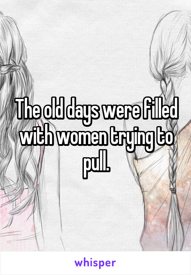 The old days were filled with women trying to pull.