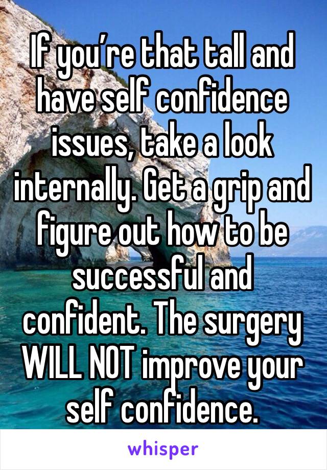 If you’re that tall and have self confidence issues, take a look internally. Get a grip and figure out how to be successful and confident. The surgery WILL NOT improve your self confidence. 