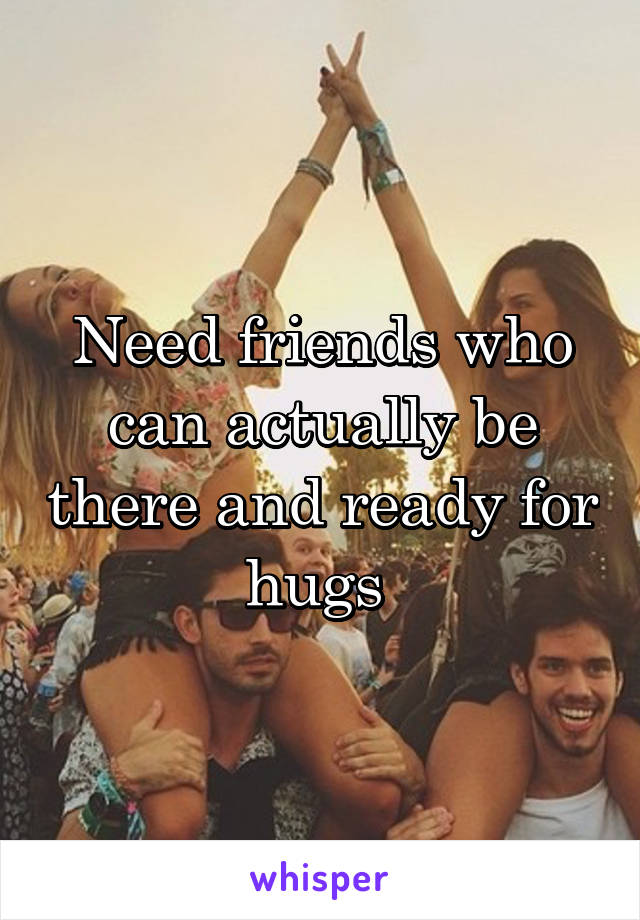 Need friends who can actually be there and ready for hugs 