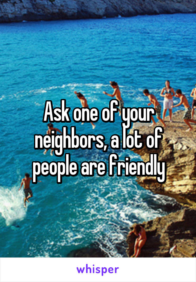Ask one of your neighbors, a lot of people are friendly
