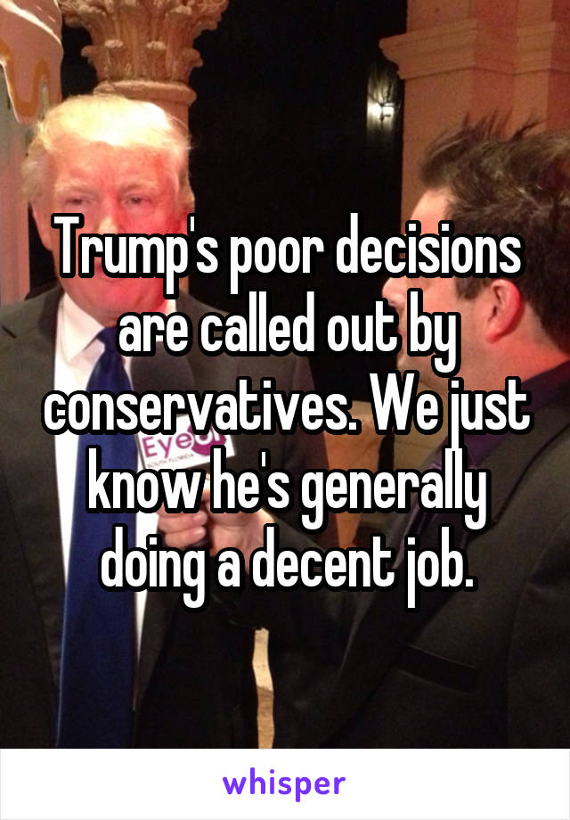 Trump's poor decisions are called out by conservatives. We just know he's generally doing a decent job.