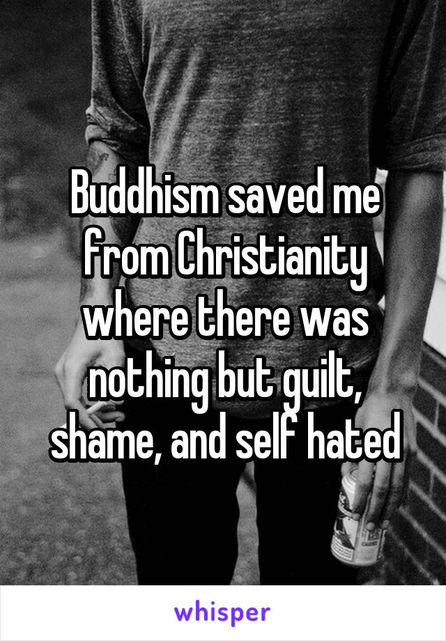 Buddhism saved me from Christianity where there was nothing but guilt, shame, and self hated