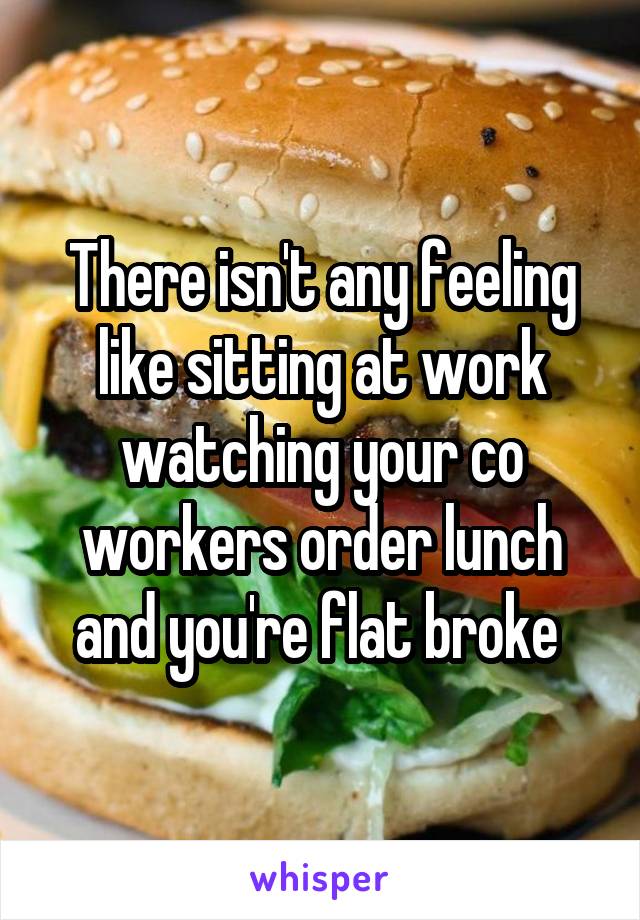 There isn't any feeling like sitting at work watching your co workers order lunch and you're flat broke 