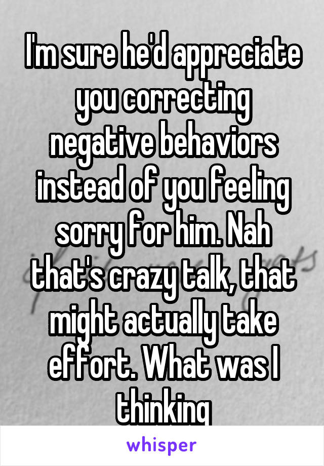 I'm sure he'd appreciate you correcting negative behaviors instead of you feeling sorry for him. Nah that's crazy talk, that might actually take effort. What was I thinking