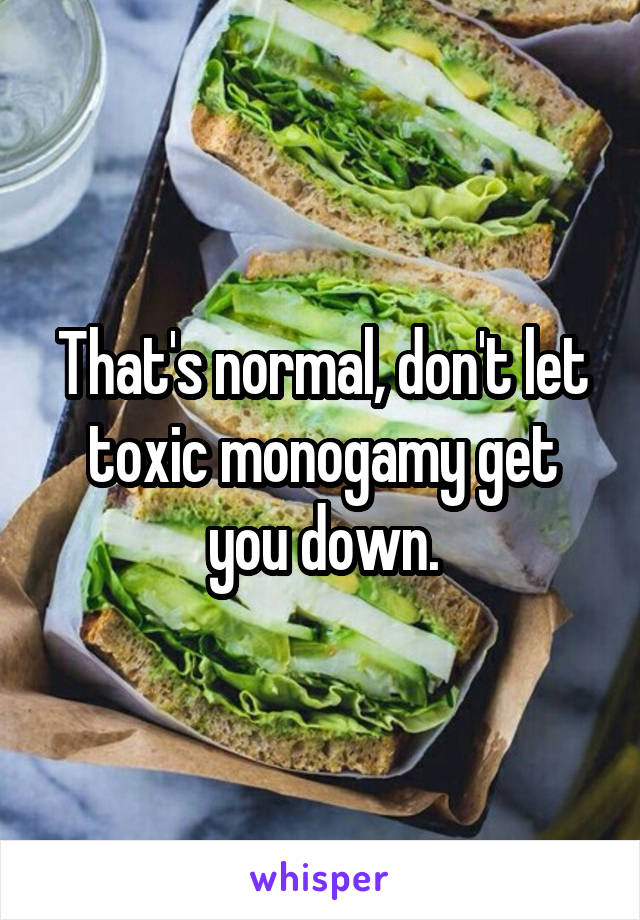 That's normal, don't let toxic monogamy get you down.