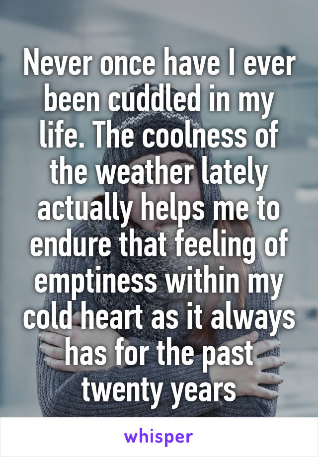 Never once have I ever been cuddled in my life. The coolness of the weather lately actually helps me to endure that feeling of emptiness within my cold heart as it always has for the past twenty years