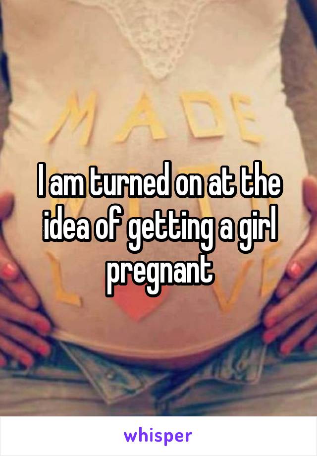 I am turned on at the idea of getting a girl pregnant