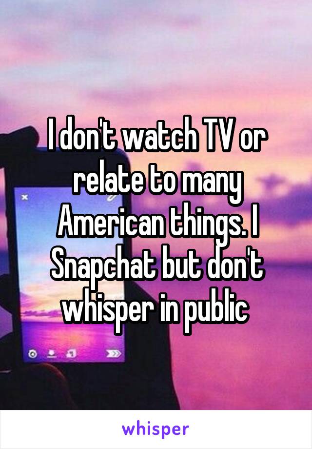 I don't watch TV or relate to many American things. I Snapchat but don't whisper in public 