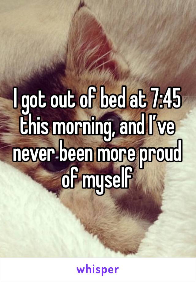 I got out of bed at 7:45 this morning, and I’ve never been more proud of myself