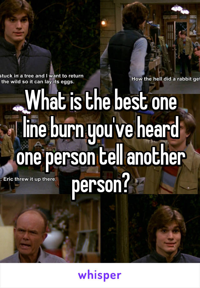 What is the best one line burn you've heard one person tell another person?