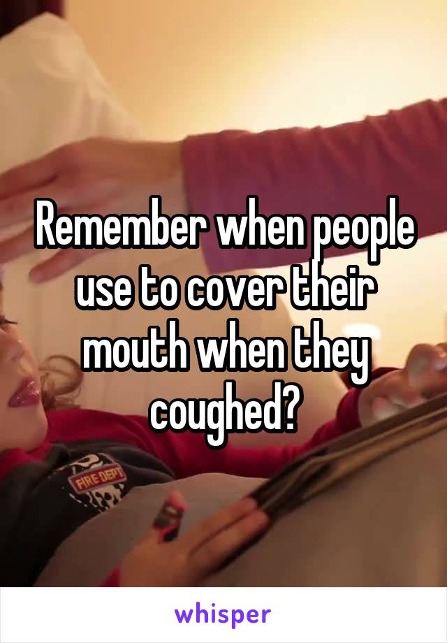 Remember when people use to cover their mouth when they coughed?