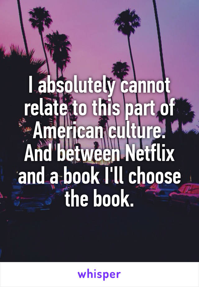 I absolutely cannot relate to this part of American culture.
And between Netflix and a book I'll choose the book.