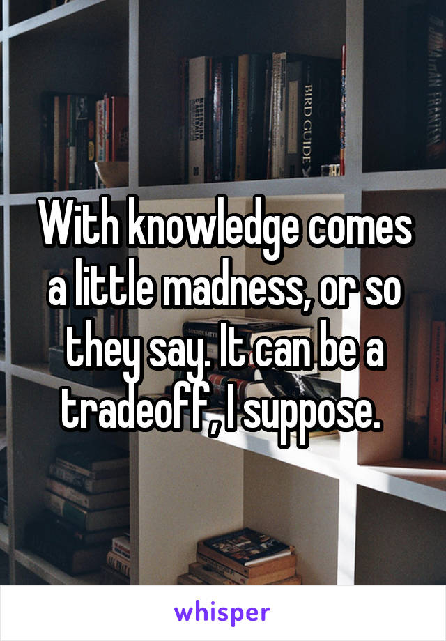 With knowledge comes a little madness, or so they say. It can be a tradeoff, I suppose. 