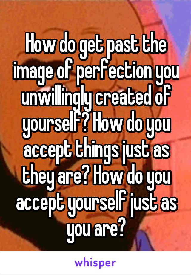 How do get past the image of perfection you unwillingly created of yourself? How do you accept things just as they are? How do you accept yourself just as you are?