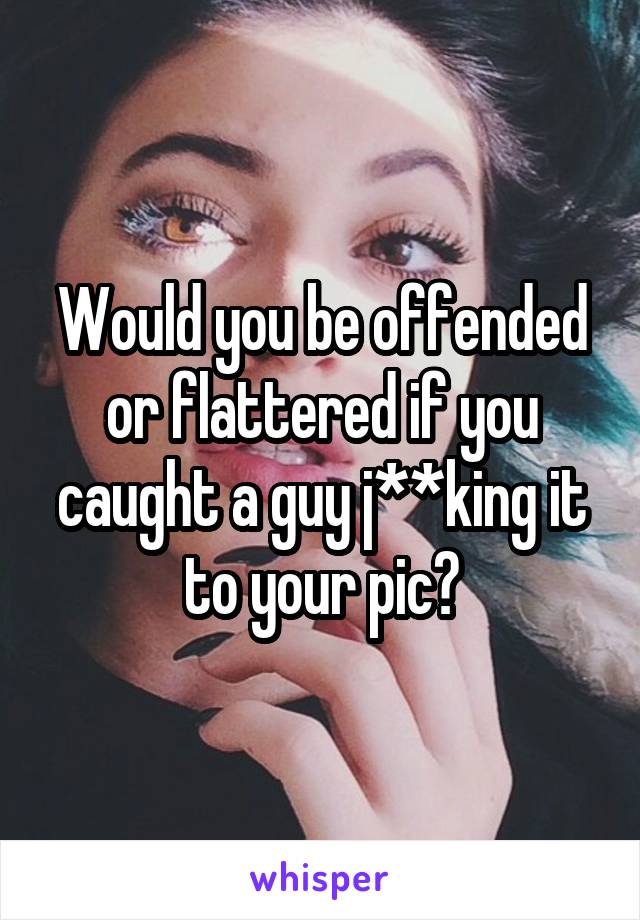 Would you be offended or flattered if you caught a guy j**king it to your pic?