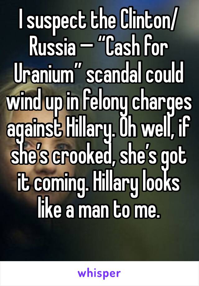 I suspect the Clinton/Russia — “Cash for Uranium” scandal could wind up in felony charges against Hillary. Oh well, if she’s crooked, she’s got it coming. Hillary looks like a man to me.