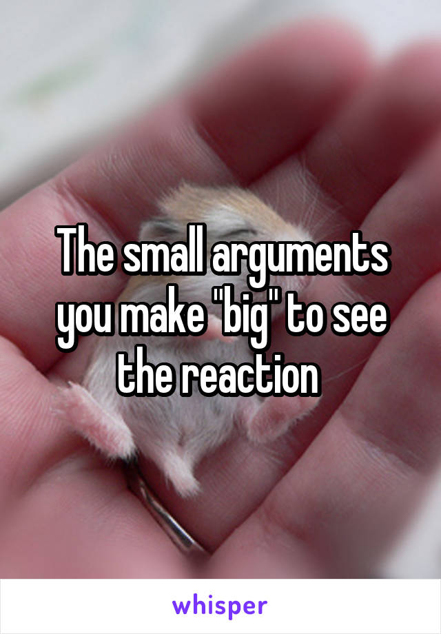 The small arguments you make "big" to see the reaction 