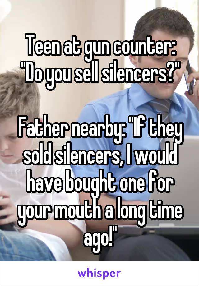 Teen at gun counter: "Do you sell silencers?"

Father nearby: "If they sold silencers, I would have bought one for your mouth a long time ago!"
