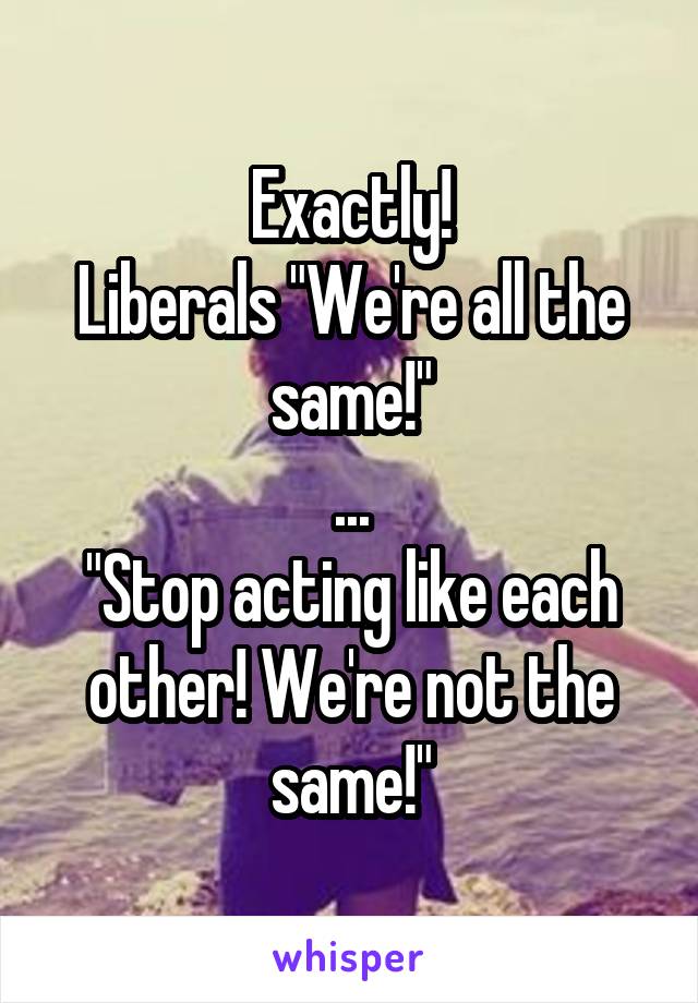 Exactly!
Liberals "We're all the same!"
...
"Stop acting like each other! We're not the same!"