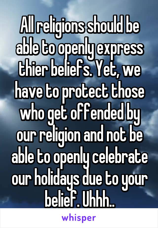 All religions should be able to openly express thier beliefs. Yet, we have to protect those who get offended by our religion and not be able to openly celebrate our holidays due to your belief. Uhhh..