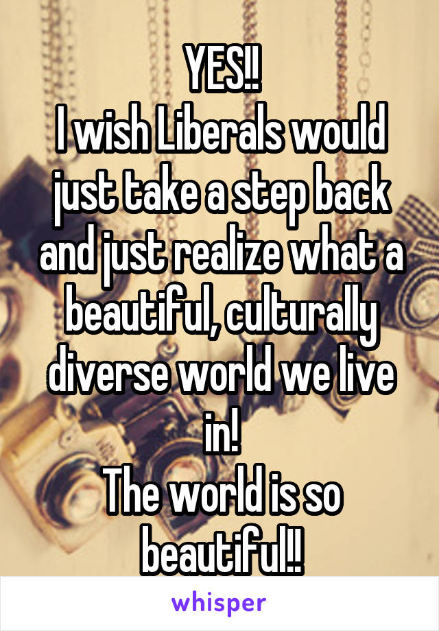 YES!!
I wish Liberals would just take a step back and just realize what a beautiful, culturally diverse world we live in!
The world is so beautiful!!