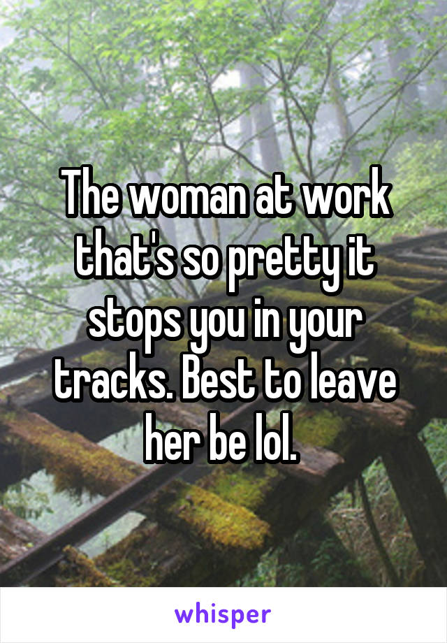 The woman at work that's so pretty it stops you in your tracks. Best to leave her be lol. 