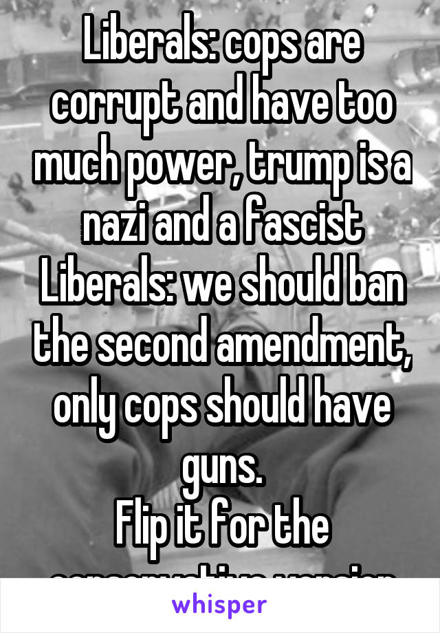 Liberals: cops are corrupt and have too much power, trump is a nazi and a fascist
Liberals: we should ban the second amendment, only cops should have guns.
Flip it for the conservative version