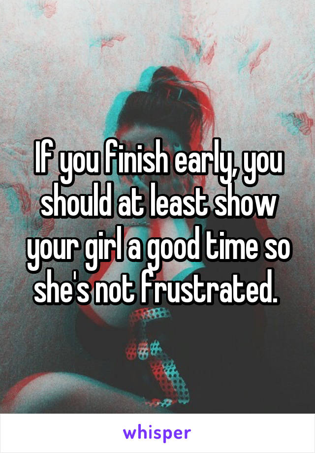 If you finish early, you should at least show your girl a good time so she's not frustrated. 