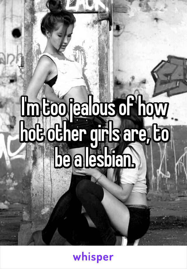 I'm too jealous of how hot other girls are, to be a lesbian.