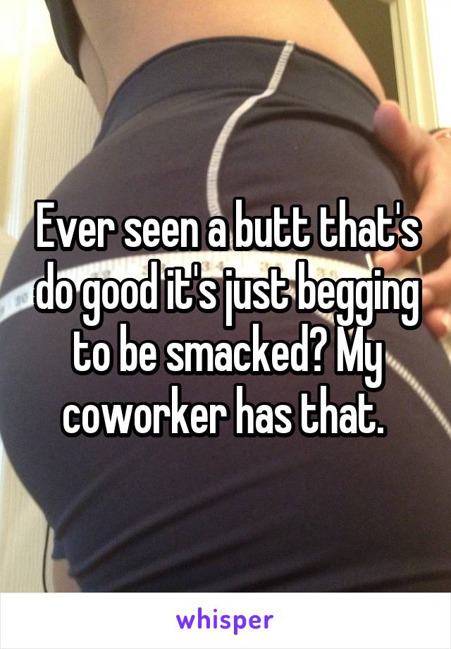 Ever seen a butt that's do good it's just begging to be smacked? My coworker has that. 
