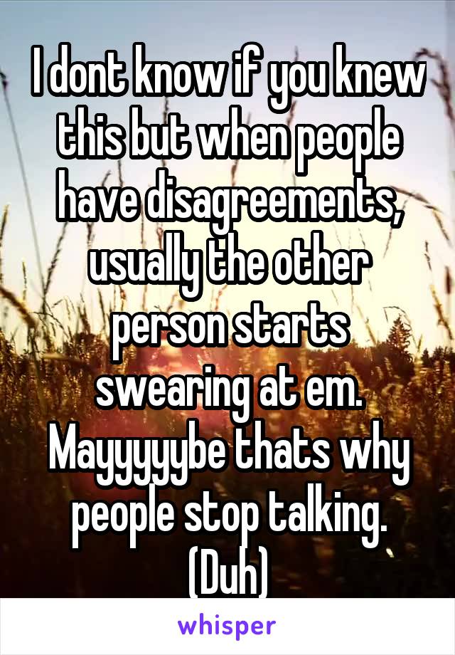 I dont know if you knew this but when people have disagreements, usually the other person starts swearing at em. Mayyyyybe thats why people stop talking. (Duh)